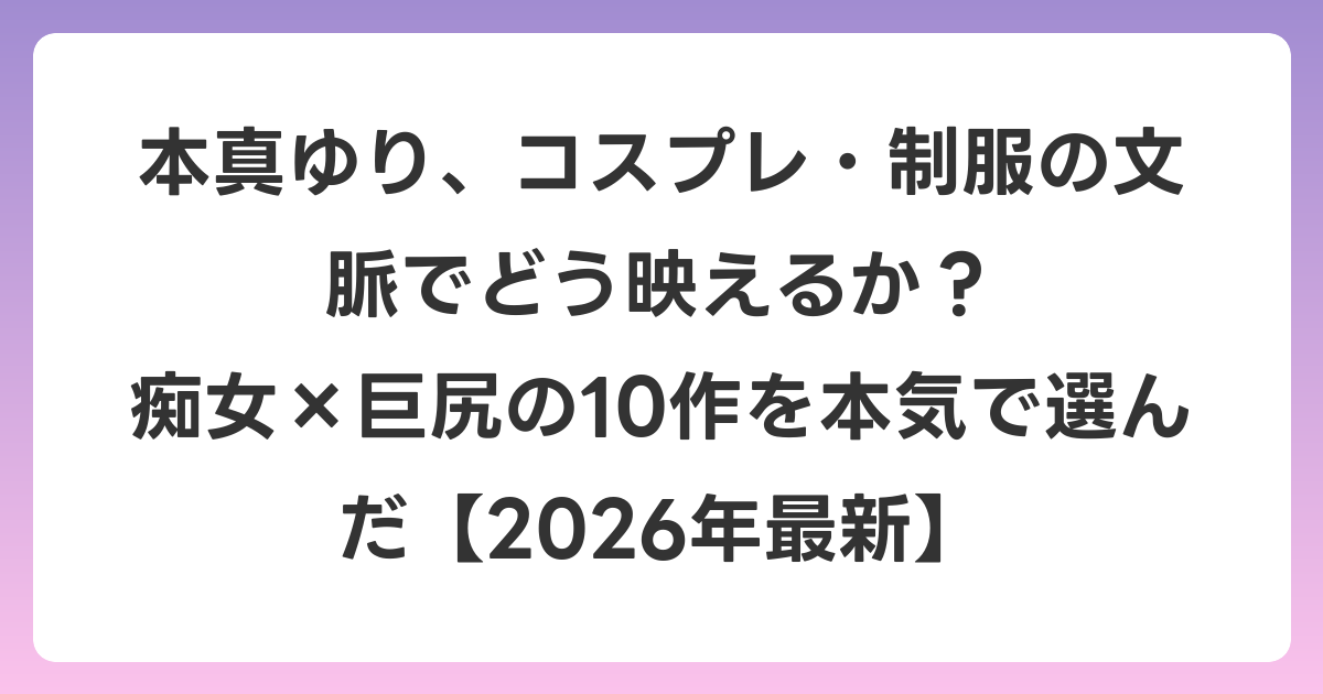 本真ゆり、コスプレ・制服の文脈でどう映えるか？ 痴女×巨尻の10作を本気で選んだ【2026年6月最新】