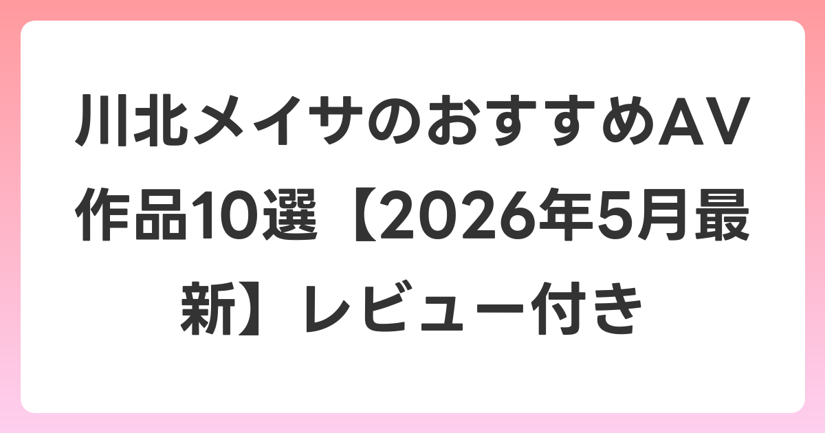 川北メイサのおすすめAV作品10選【2026年5月最新】レビュー付き