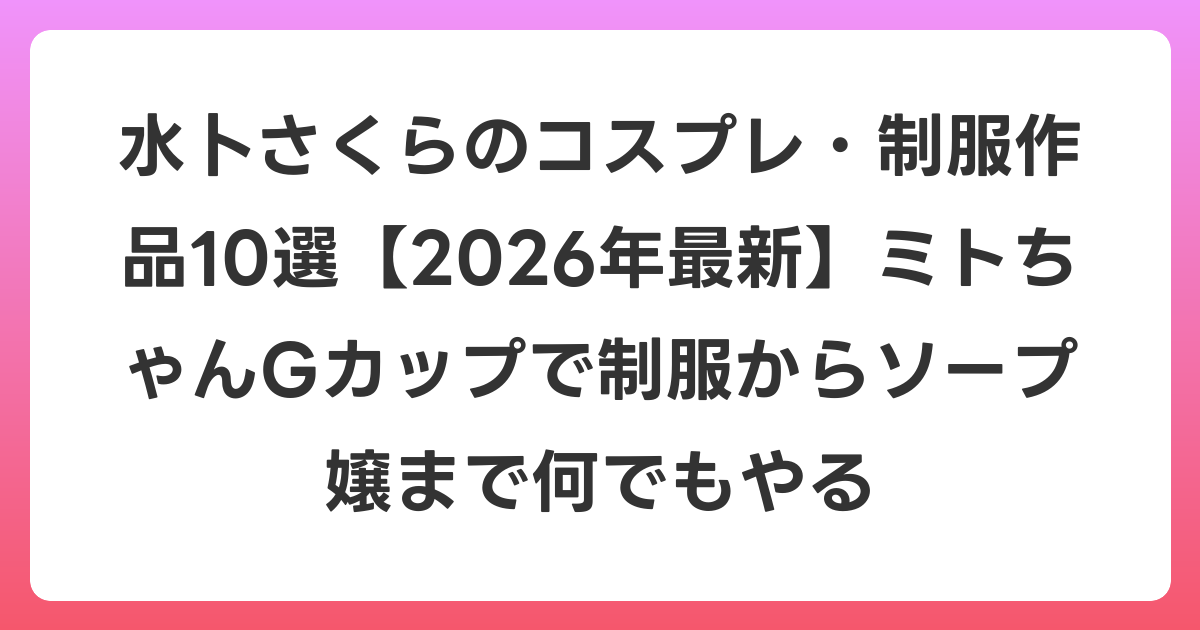 水卜さくらのコスプレ・制服作品10選【2026年6月最新】ミトちゃんGカップで制服からソープ嬢まで何でもやる