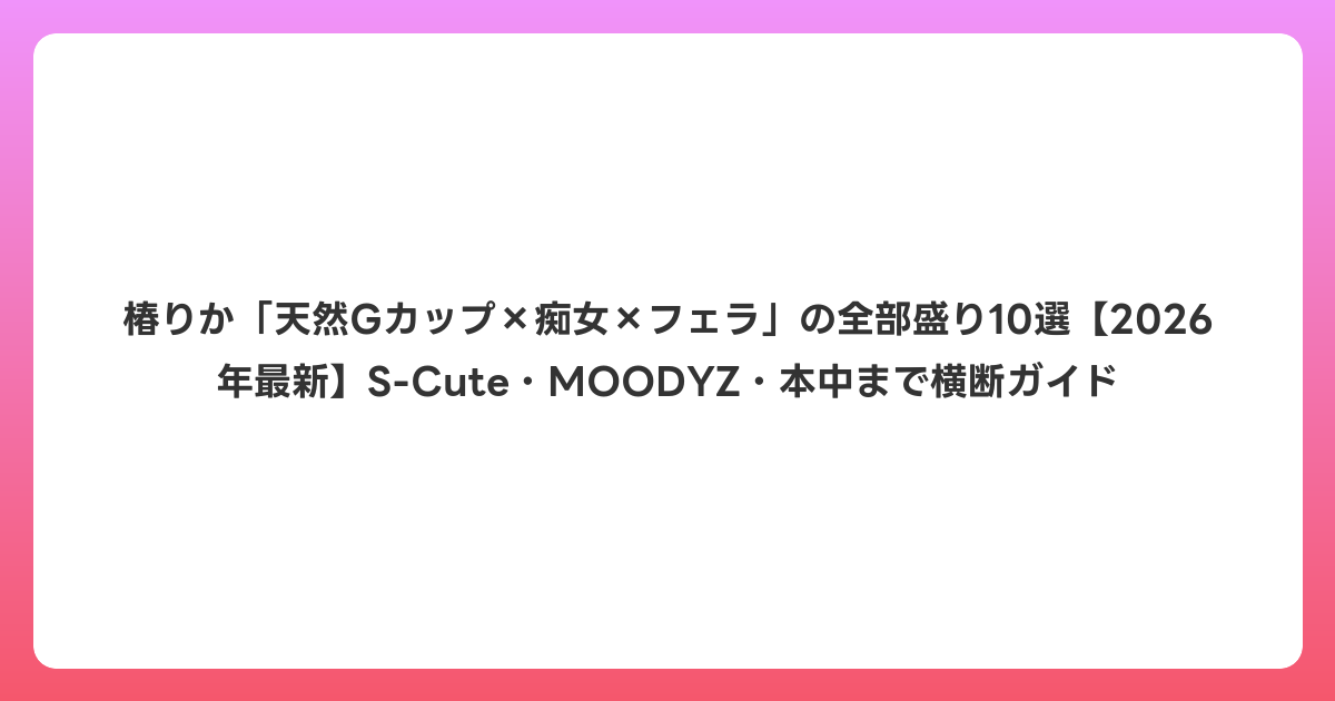 椿りか「天然Gカップ×痴女×フェラ」の全部盛り10選【2026年6月最新】S-Cute・MOODYZ・本中まで横断ガイド