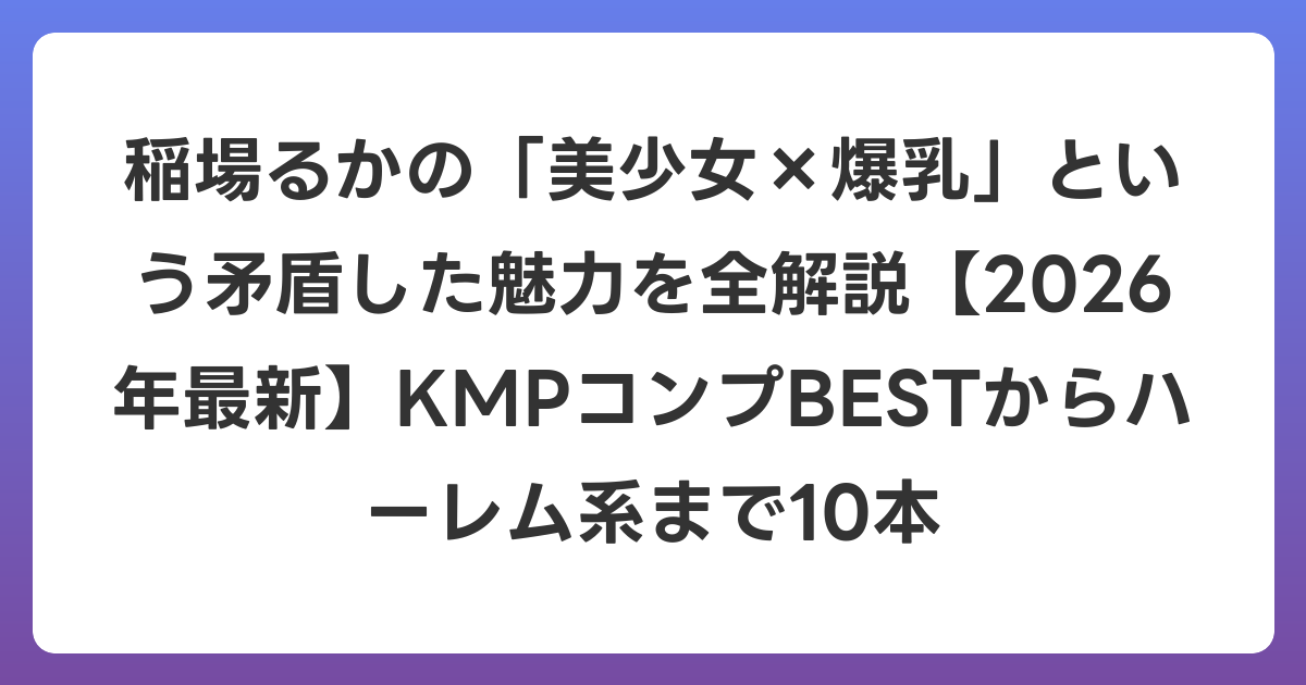 稲場るかの「美少女×爆乳」という矛盾した魅力を全解説【2026年6月最新】KMPコンプBESTからハーレム系まで10本