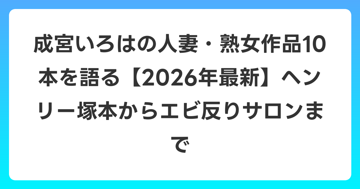 成宮いろはの人妻・熟女作品10本を語る【2026年6月最新】ヘンリー塚本からエビ反りサロンまで