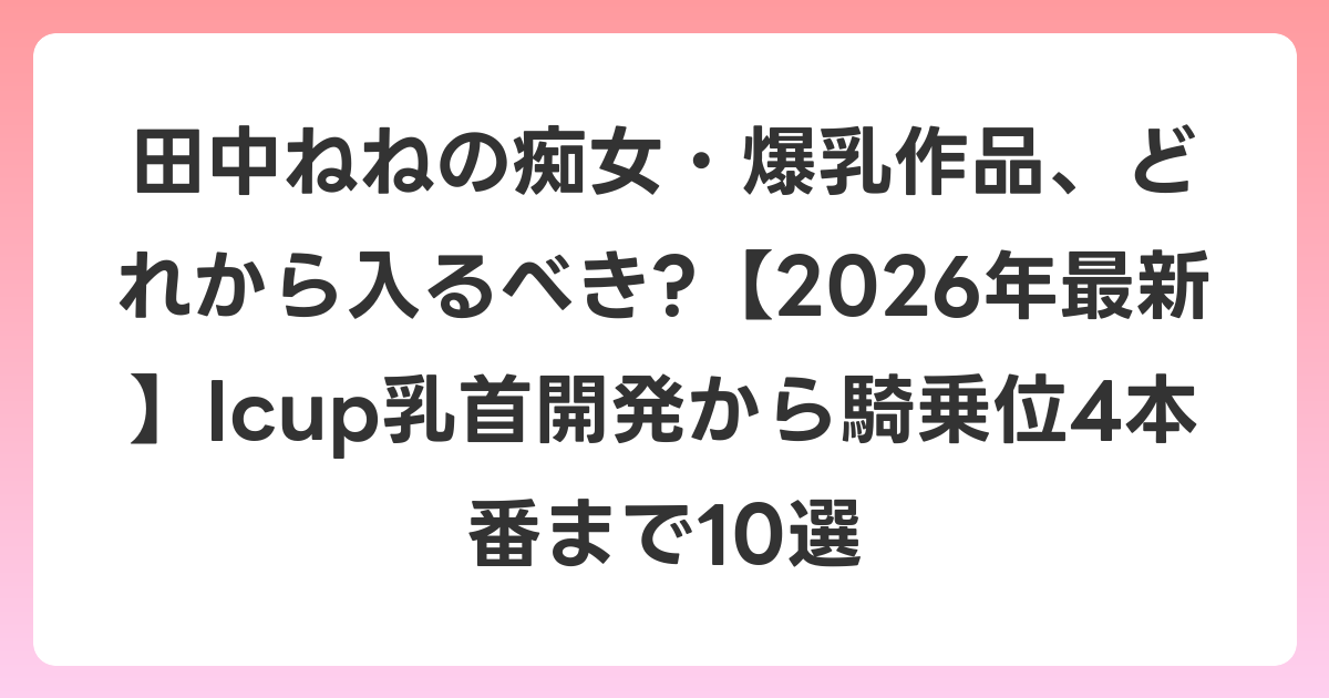 田中ねねの痴女・爆乳作品、どれから入るべき?【2026年6月最新】Icup乳首開発から騎乗位4本番まで10選