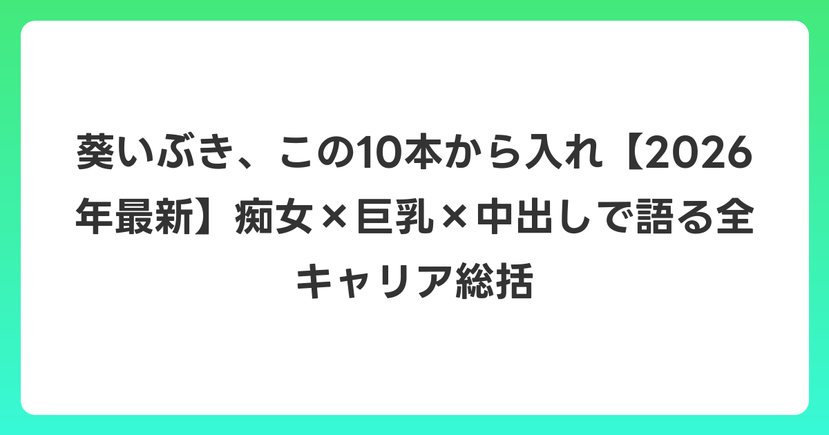 葵いぶき、この10本から入れ【2026年6月最新】痴女×巨乳×中出しで語る全キャリア総括