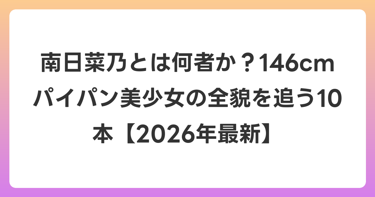 南日菜乃とは何者か?146cmパイパン美少女の全貌を追う10本【2026年6月最新】