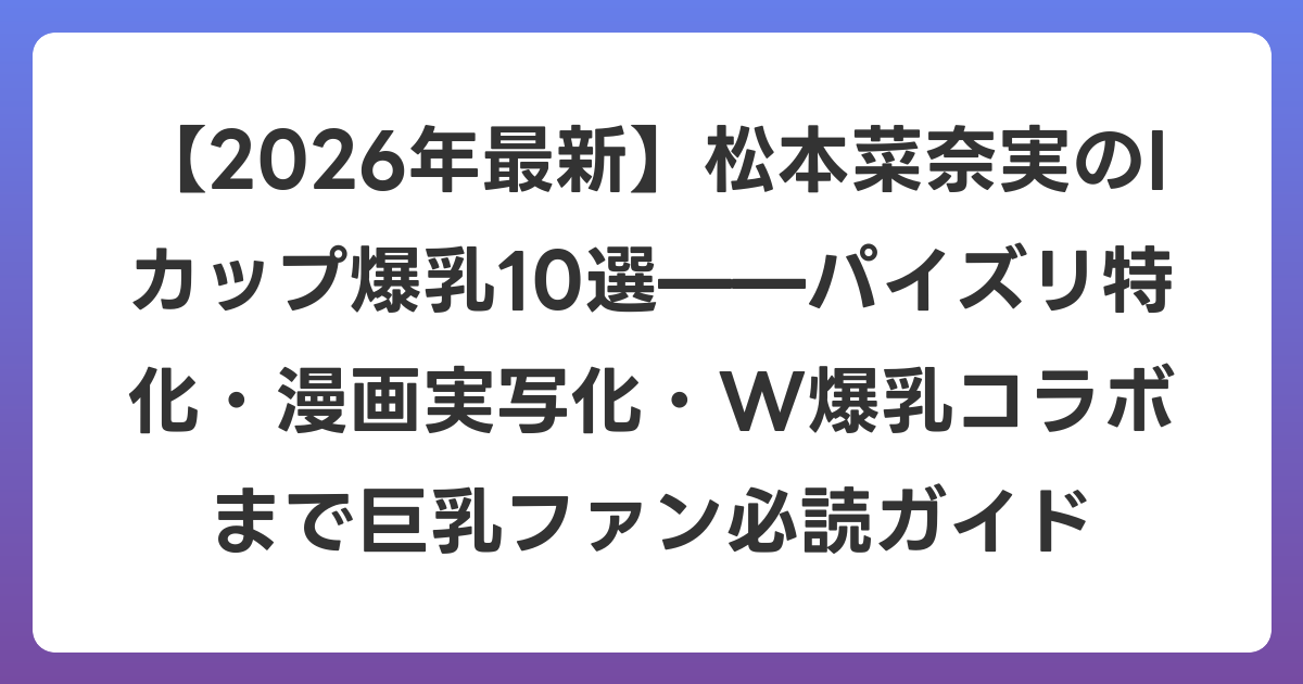 【2026年7月最新】松本菜奈実のIカップ爆乳10選——パイズリ特化・漫画実写化・W爆乳コラボまで巨乳ファン必読ガイド