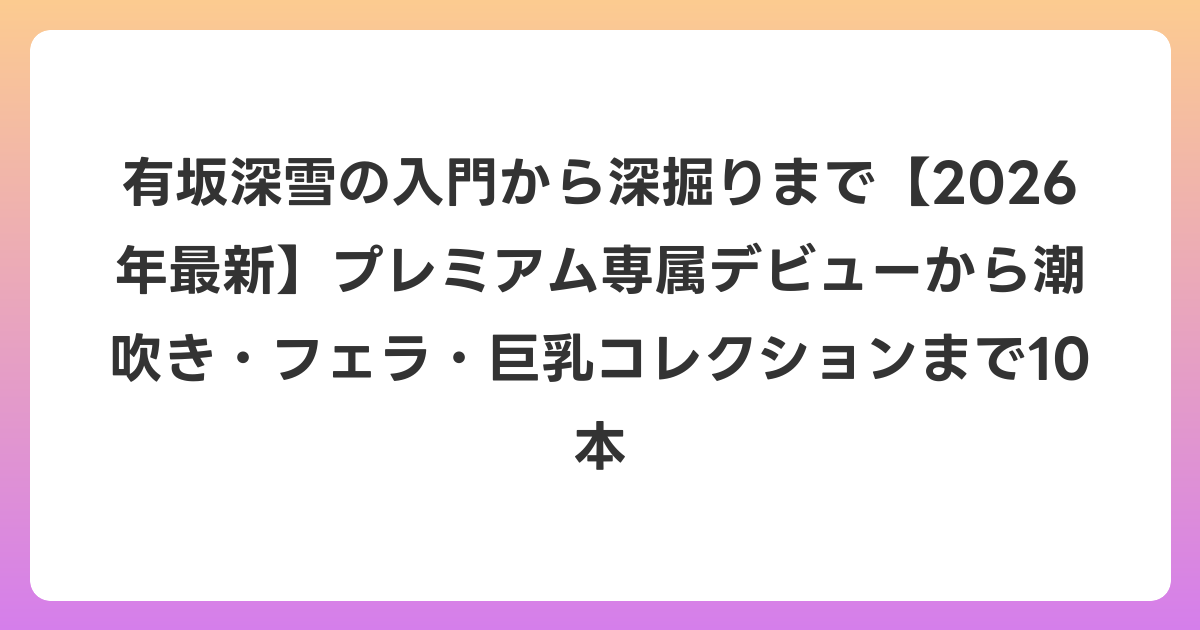 有坂深雪の入門から深掘りまで【2026年6月最新】プレミアム専属デビューから潮吹き・フェラ・巨乳コレクションまで10本