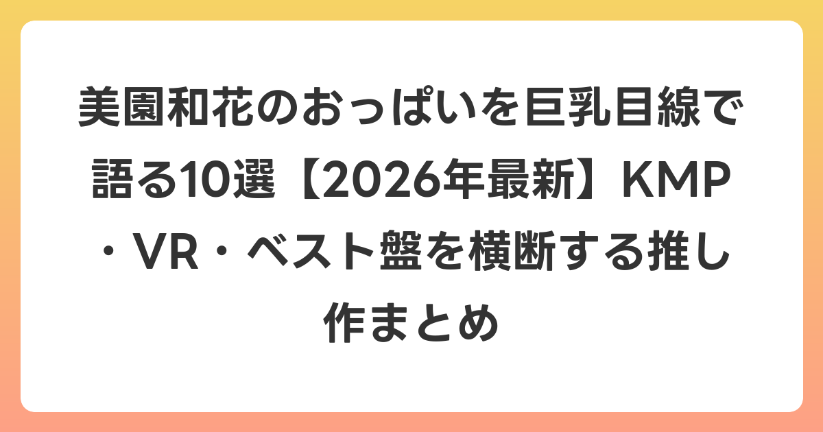 美園和花のおっぱいを巨乳目線で語る10選【2026年7月最新】KMP・VR・ベスト盤を横断する推し作まとめ