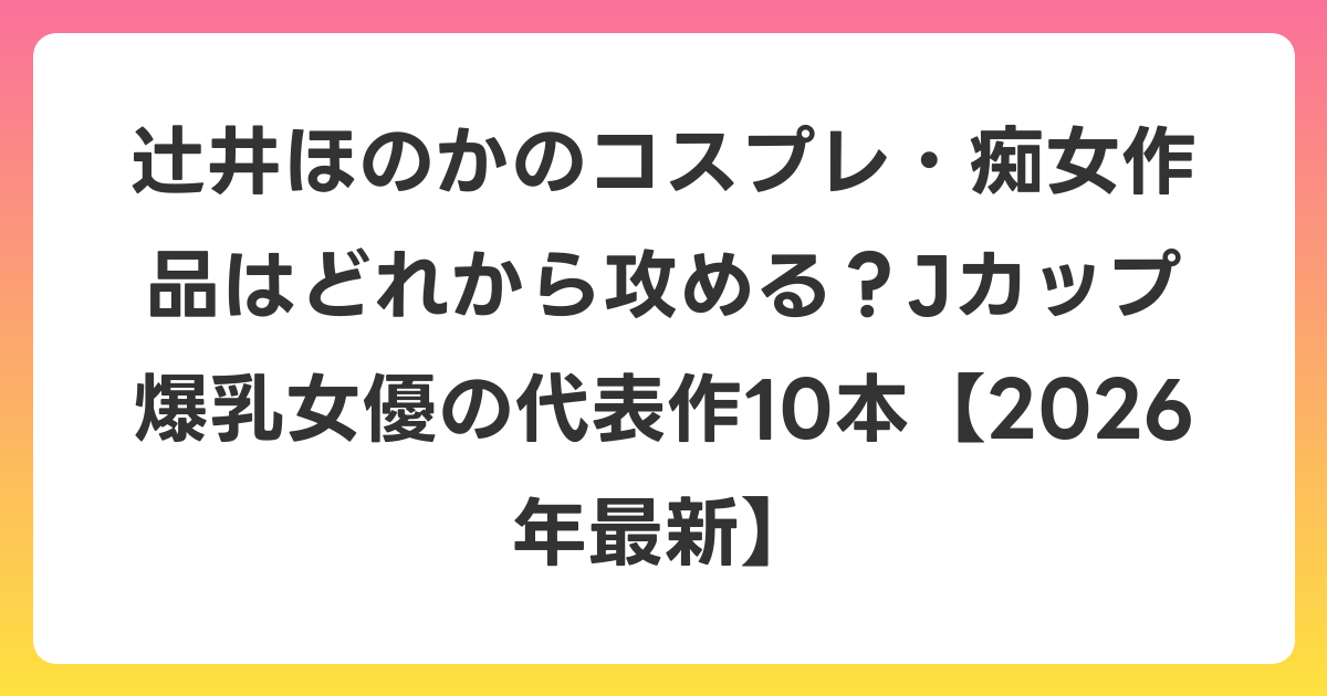 辻井ほのかのコスプレ・痴女作品はどれから攻める？Jカップ爆乳女優の代表作10本【2026年6月最新】