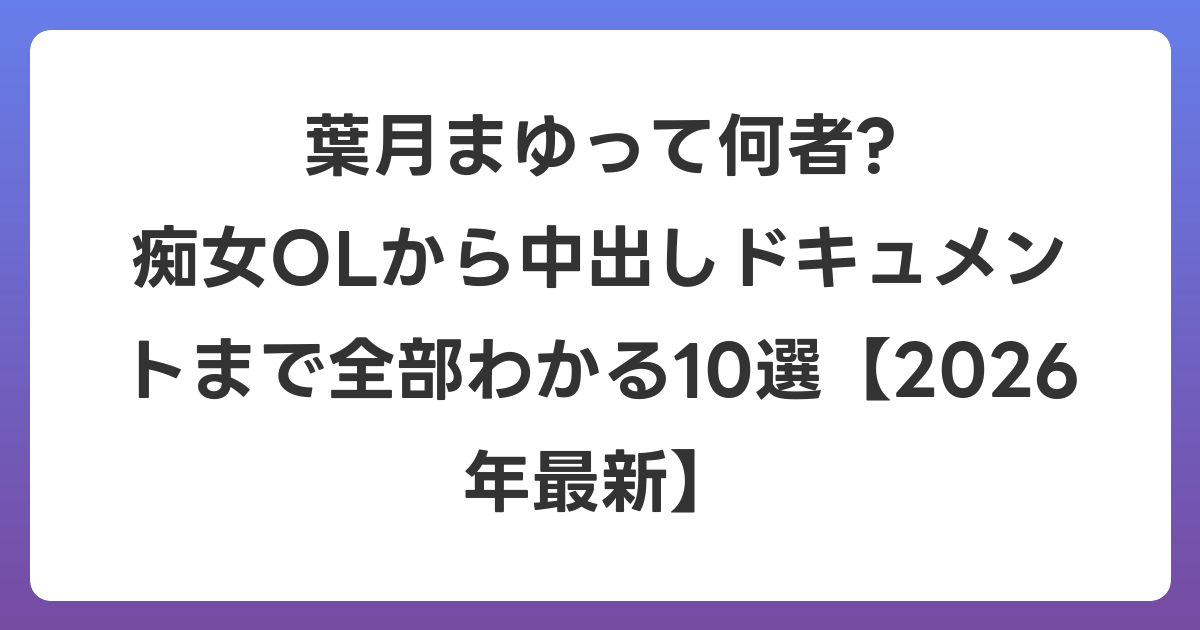 葉月まゆって何者? 痴女OLから中出しドキュメントまで全部わかる10選【2026年7月最新】