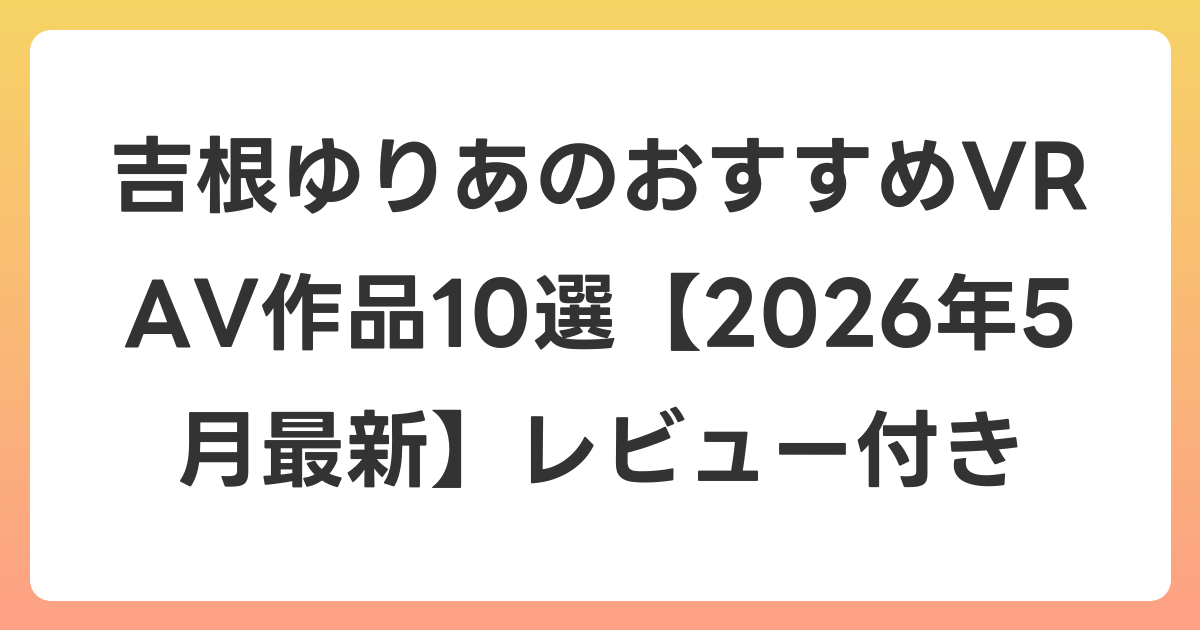 吉根ゆりあのおすすめVR AV作品10選【2026年6月最新】レビュー付き