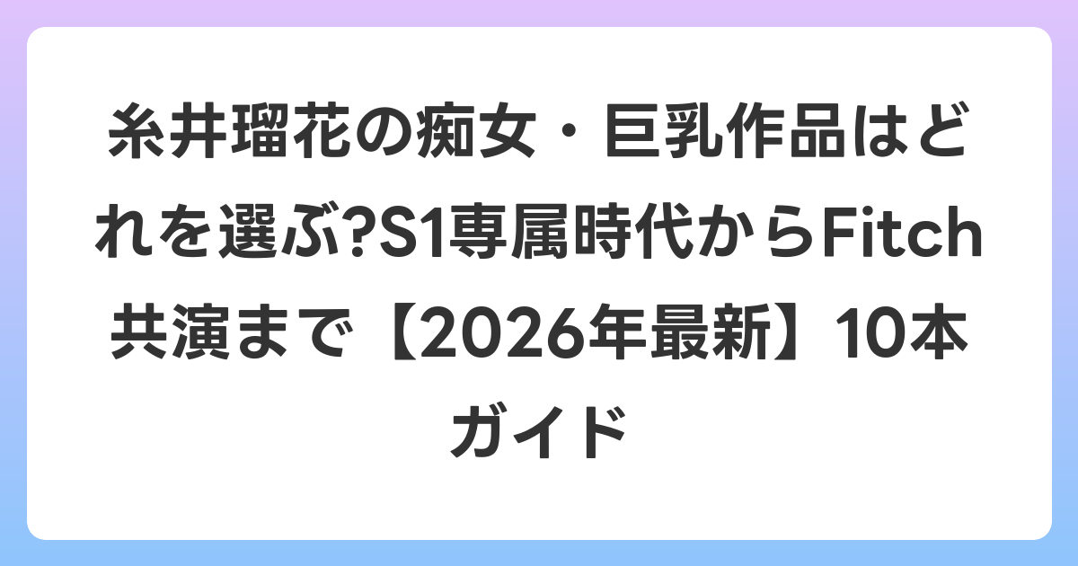 糸井瑠花の痴女・巨乳作品はどれを選ぶ?S1専属時代からFitch共演まで【2026年6月最新】10本ガイド