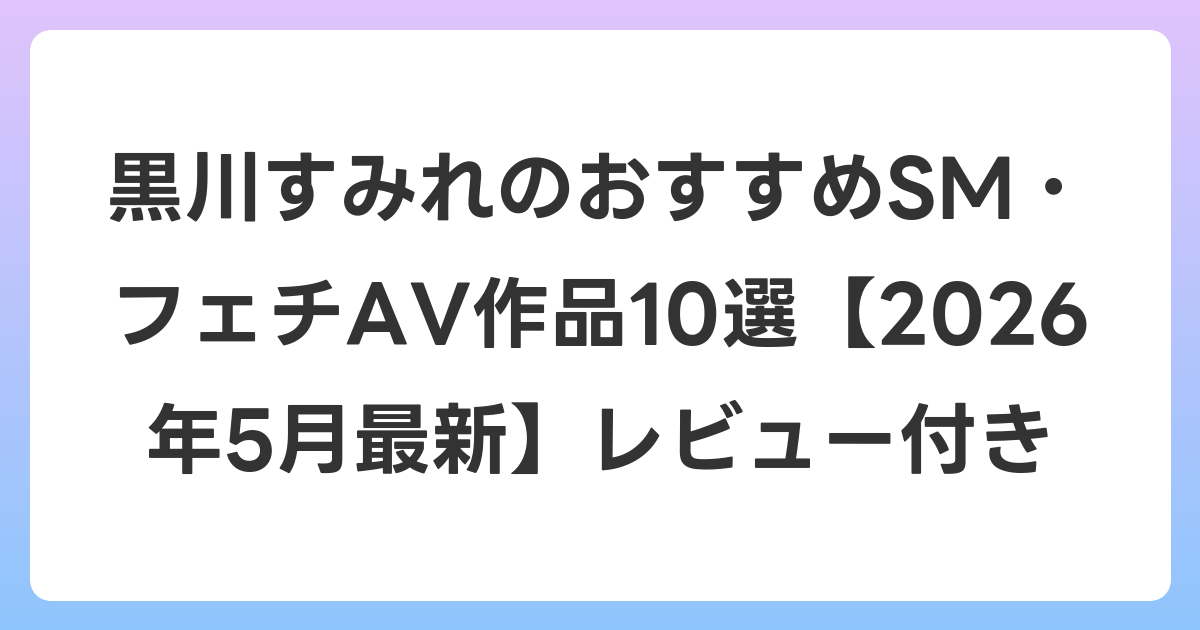 黒川すみれのおすすめSM・フェチAV作品10選【2026年6月最新】レビュー付き