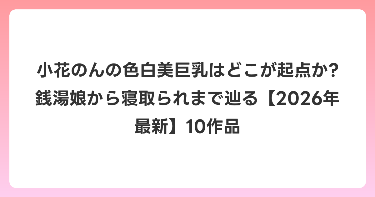 小花のんの色白美巨乳はどこが起点か? 銭湯娘から寝取られまで辿る【2026年6月最新】10作品