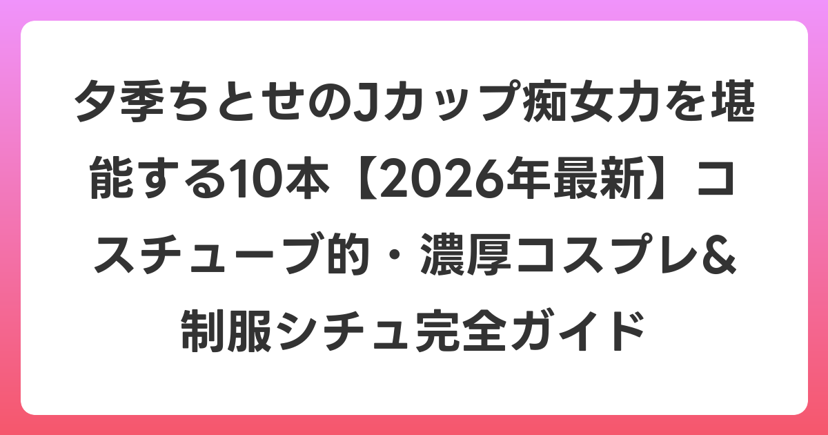 夕季ちとせのJカップ痴女力を堪能する10本【2026年6月最新】コスチューブ的・濃厚コスプレ&制服シチュ完全ガイド