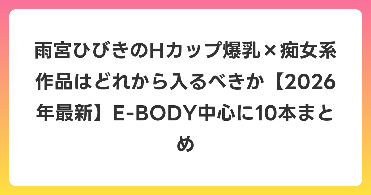 雨宮ひびきのHカップ爆乳×痴女系作品はどれから入るべきか【2026年6月最新】E-BODY中心に10本まとめ