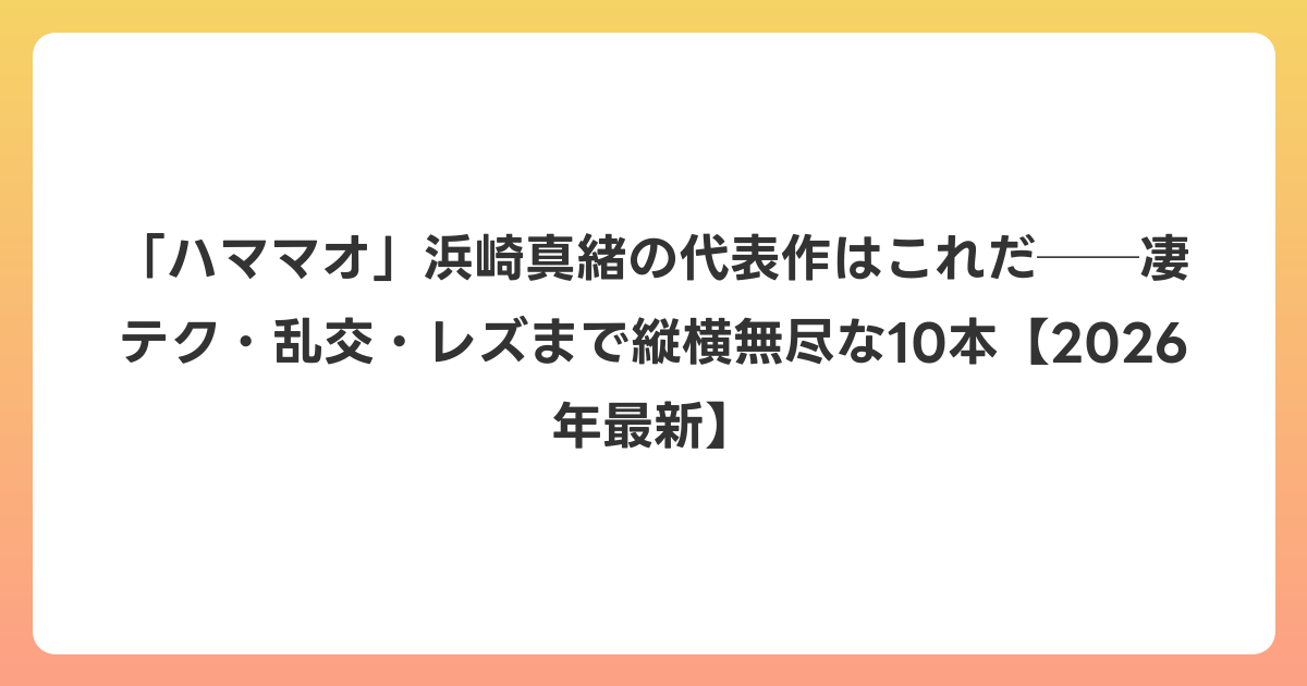 「ハママオ」浜崎真緒の代表作はこれだ──凄テク・乱交・レズまで縦横無尽な10本【2026年6月最新】