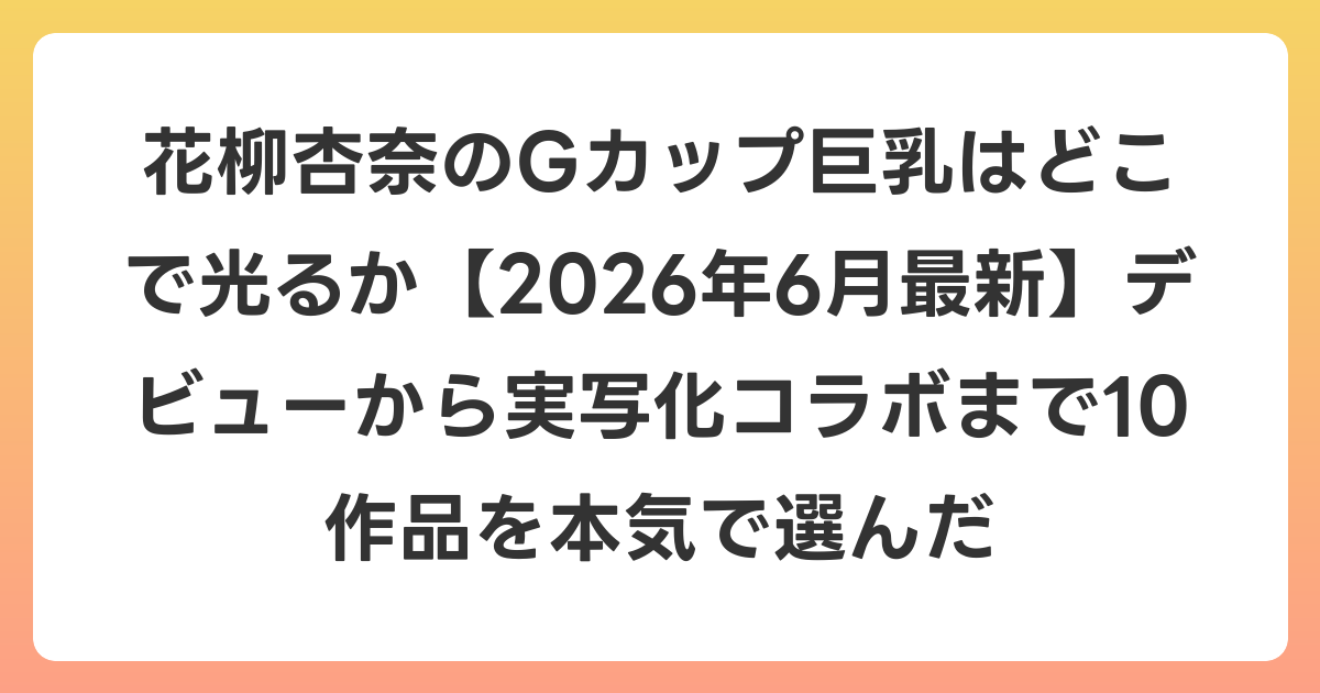 花柳杏奈のGカップ巨乳はどこで光るか【2026年7月最新】デビューから実写化コラボまで10作品を本気で選んだ
