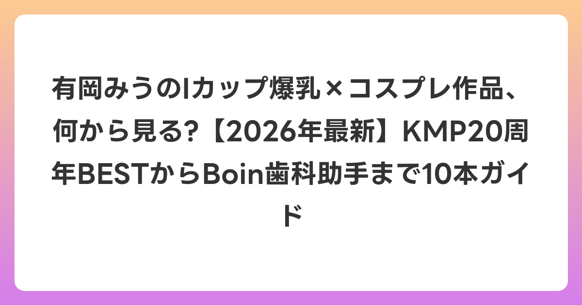 有岡みうのIカップ爆乳×コスプレ作品、何から見る?【2026年6月最新】KMP20周年BESTからBoin歯科助手まで10本ガイド