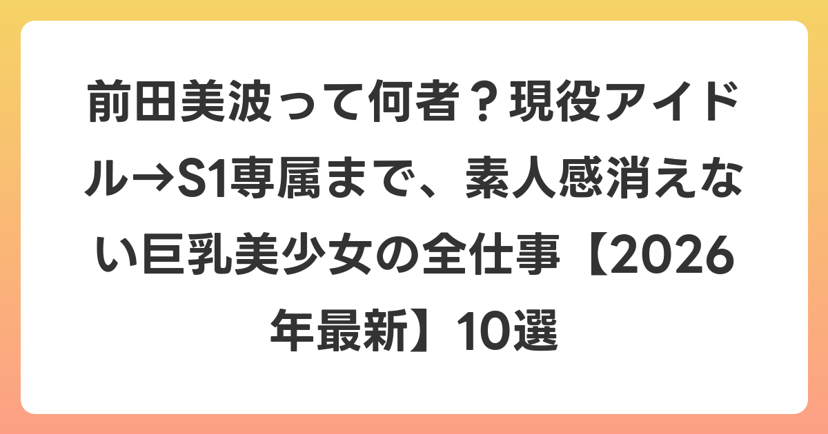 前田美波って何者?現役アイドル→S1専属まで、素人感消えない巨乳美少女の全仕事【2026年6月最新】10選