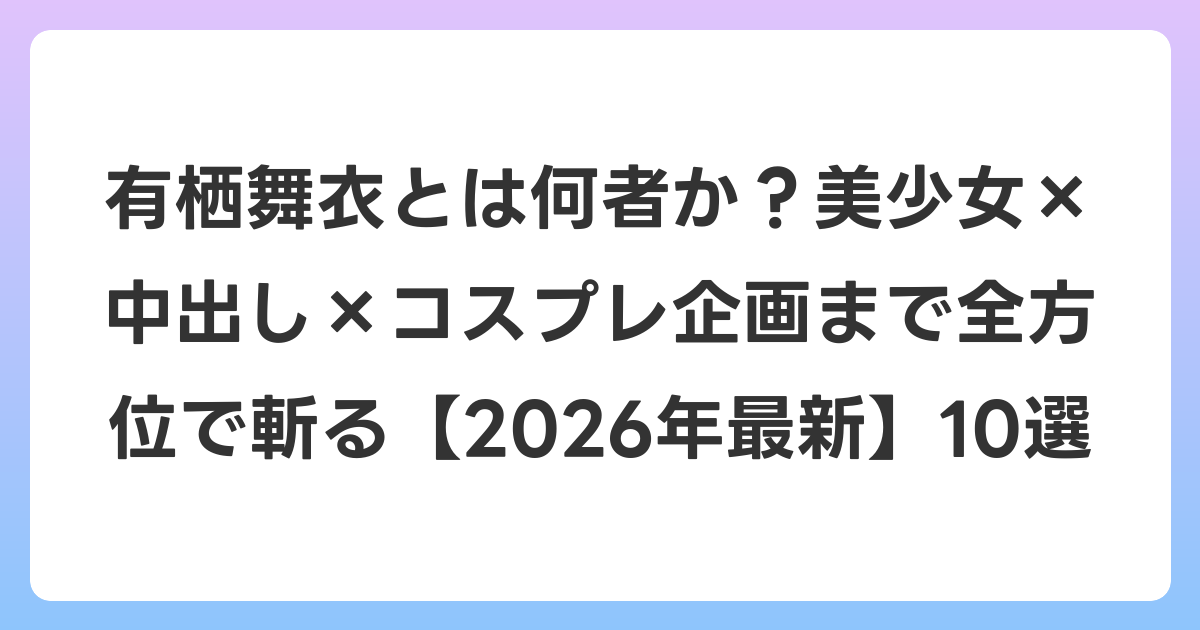 有栖舞衣とは何者か?美少女×中出し×コスプレ企画まで全方位で斬る【2026年6月最新】10選