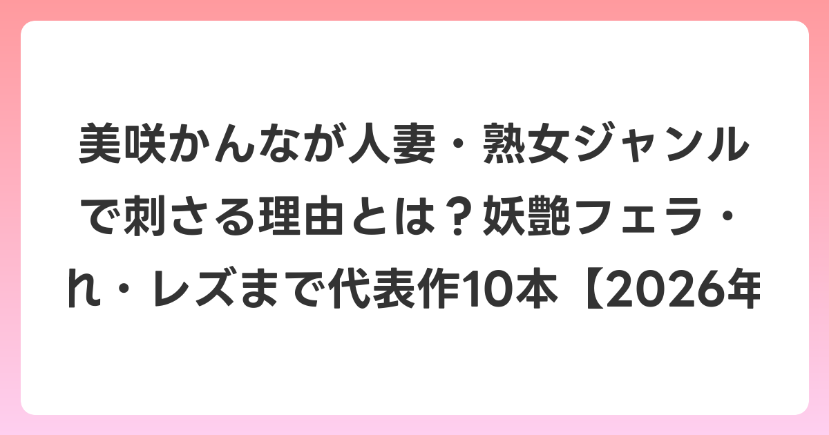 美咲かんなが人妻・熟女ジャンルで刺さる理由とは？妖艶フェラ・寝取られ・レズまで代表作10本【2026年6月最新】