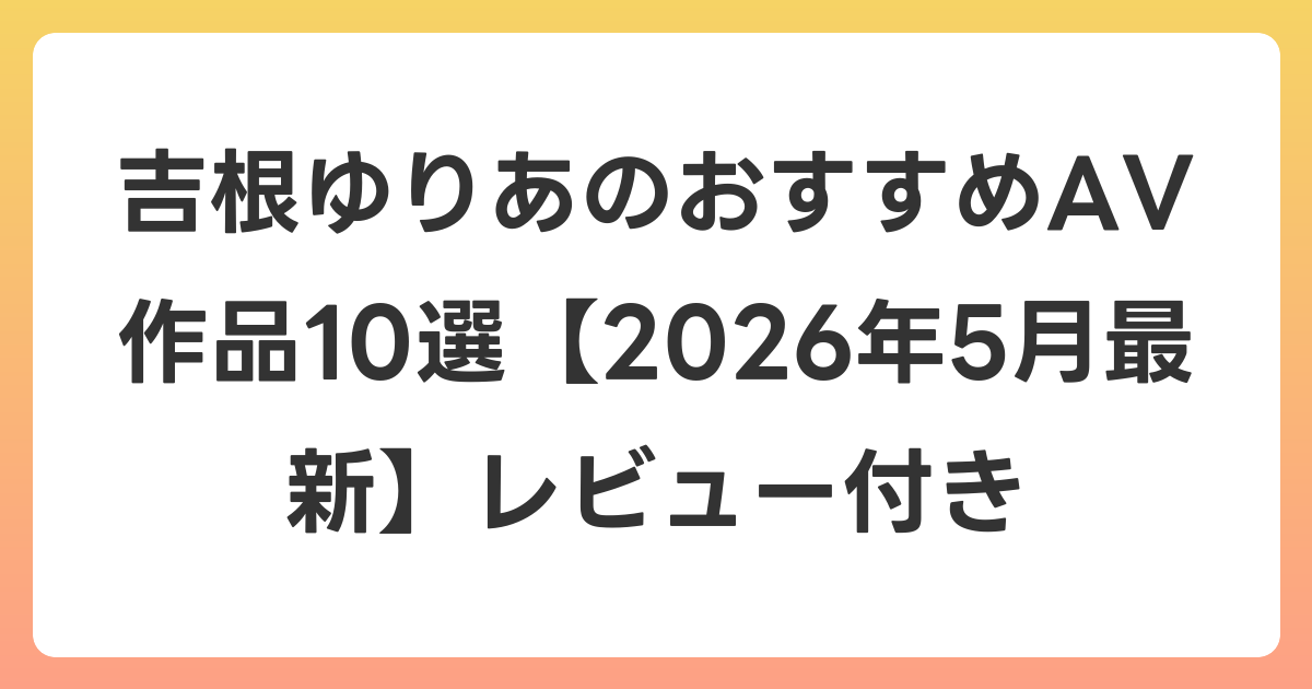 吉根ゆりあのおすすめAV作品10選【2026年6月最新】レビュー付き