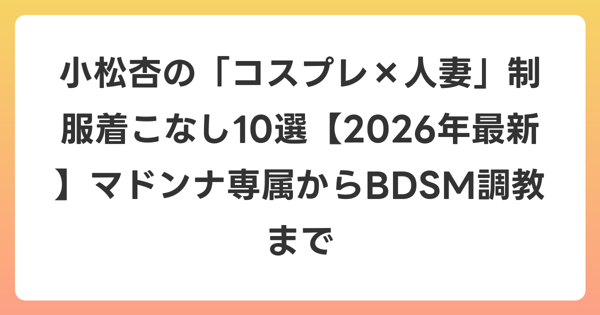 小松杏の「コスプレ×人妻」制服着こなし10選【2026年6月最新】マドンナ専属からBDSM調教まで