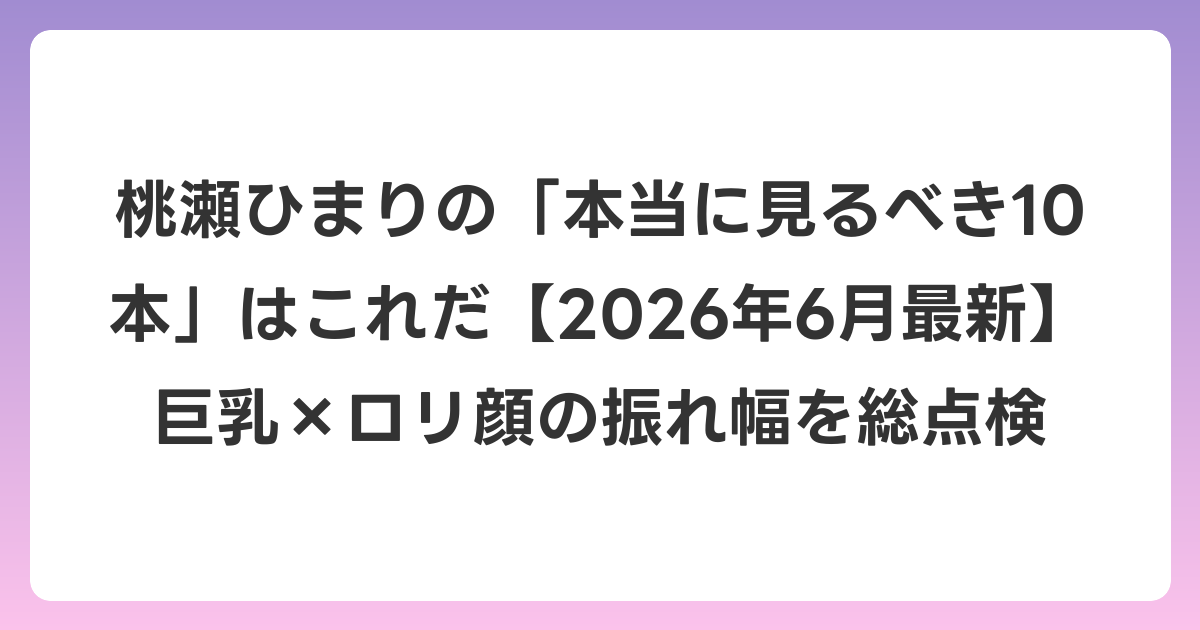 桃瀬ひまりの「本当に見るべき10本」はこれだ【2026年7月最新】巨乳×ロリ顔の振れ幅を総点検