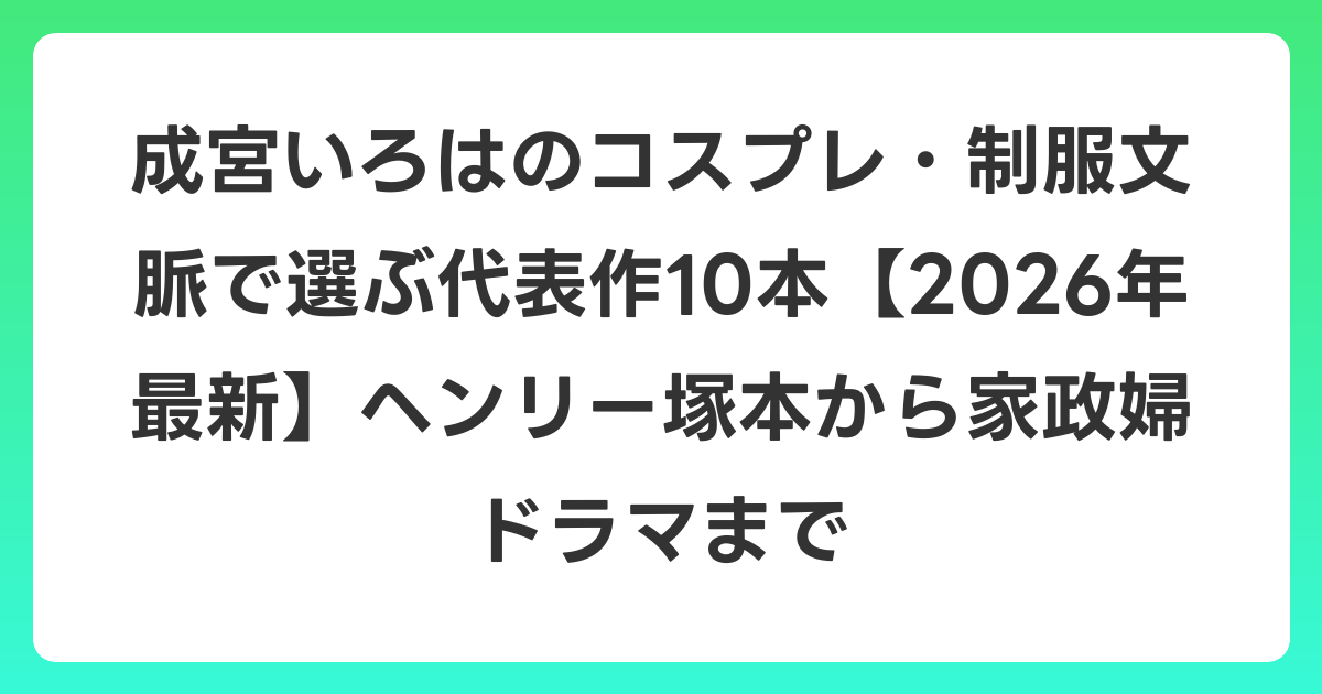 成宮いろはのコスプレ・制服文脈で選ぶ代表作10本【2026年6月最新】ヘンリー塚本から家政婦ドラマまで
