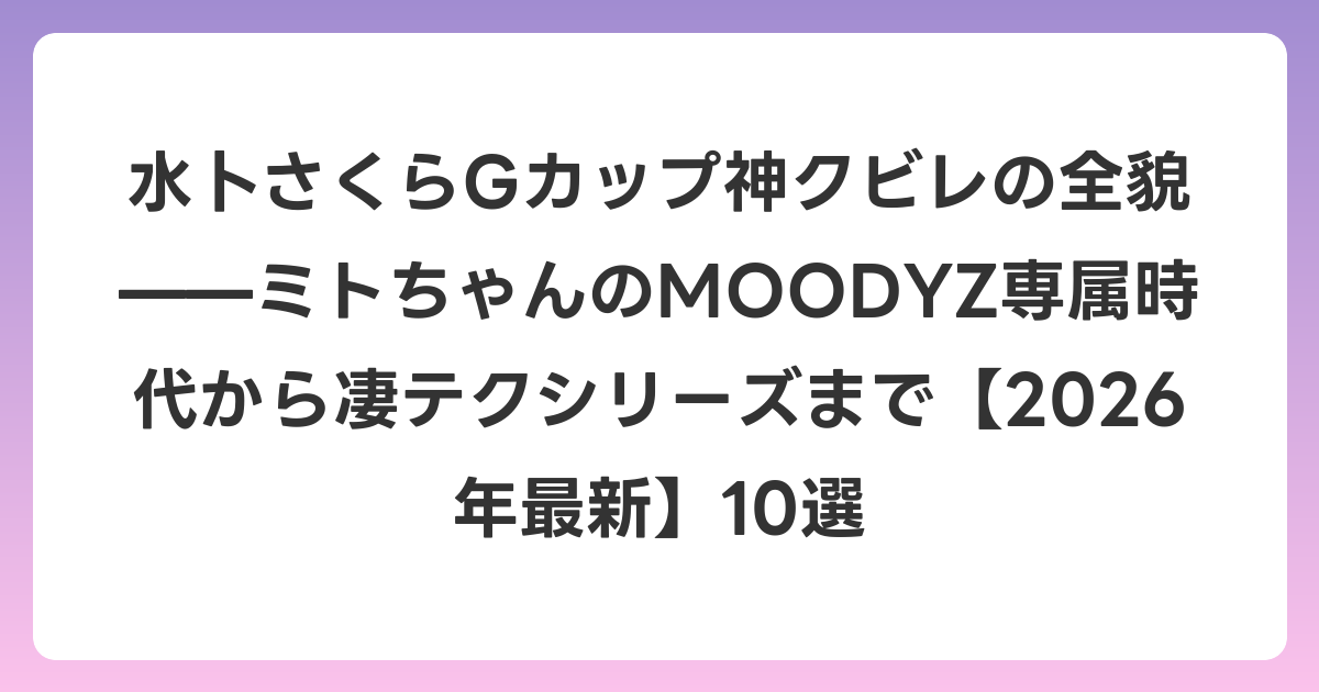 水卜さくらGカップ神クビレの全貌——ミトちゃんのMOODYZ専属時代から凄テクシリーズまで【2026年7月最新】10選