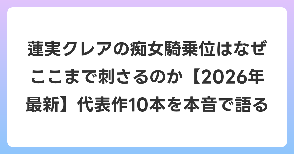 蓮実クレアの痴女騎乗位はなぜここまで刺さるのか【2026年6月最新】代表作10本を本音で語る