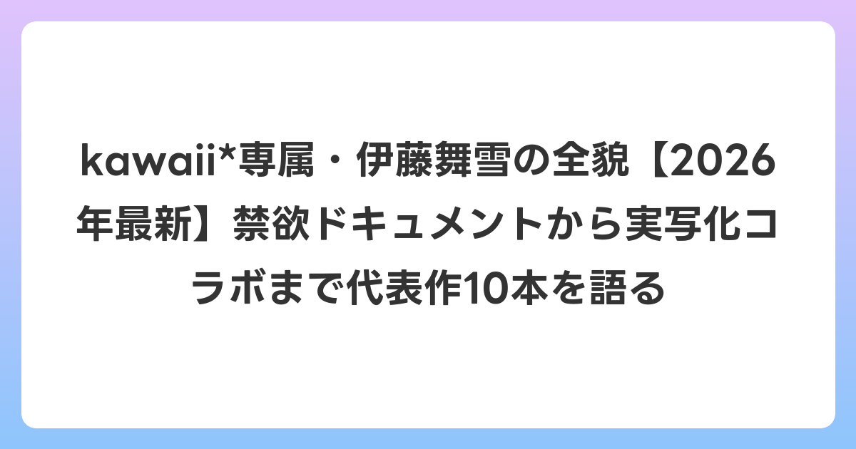 kawaii*専属・伊藤舞雪の全貌【2026年6月最新】禁欲ドキュメントから実写化コラボまで代表作10本を語る