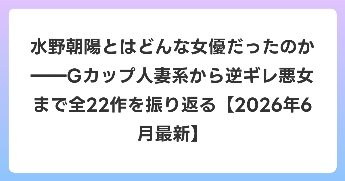 水野朝陽とはどんな女優だったのか――Gカップ人妻系から逆ギレ悪女まで全22作を振り返る【2026年7月最新】