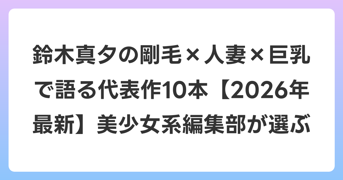 鈴木真夕の剛毛×人妻×巨乳で語る代表作10本【2026年6月最新】美少女系編集部が選ぶ
