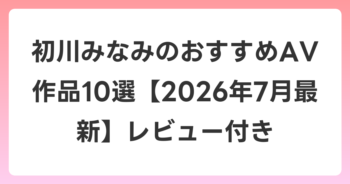 初川みなみのおすすめAV作品10選【2026年7月最新】レビュー付き