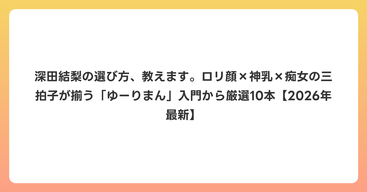 深田結梨の選び方、教えます。ロリ顔×神乳×痴女の三拍子が揃う「ゆーりまん」入門から厳選10本【2026年7月最新】