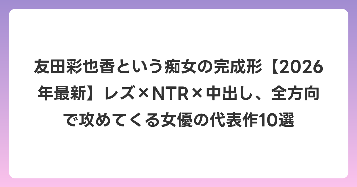 友田彩也香という痴女の完成形【2026年6月最新】レズ×NTR×中出し、全方向で攻めてくる女優の代表作10選