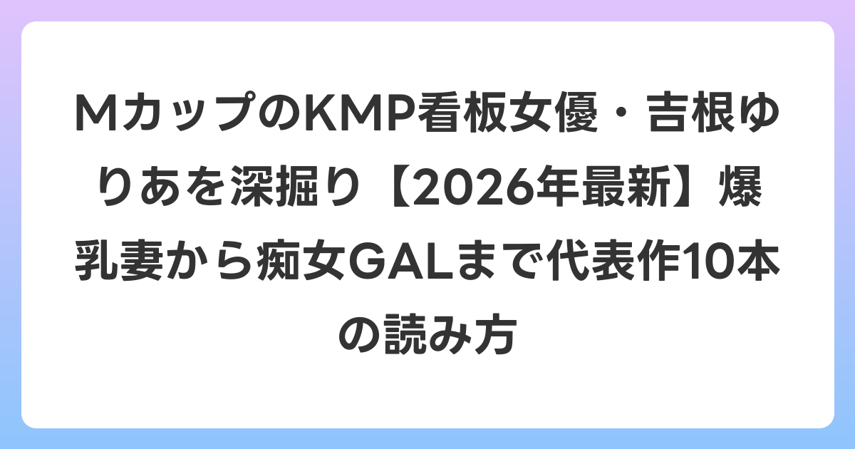MカップのKMP看板女優・吉根ゆりあを深掘り【2026年6月最新】爆乳妻から痴女GALまで代表作10本の読み方