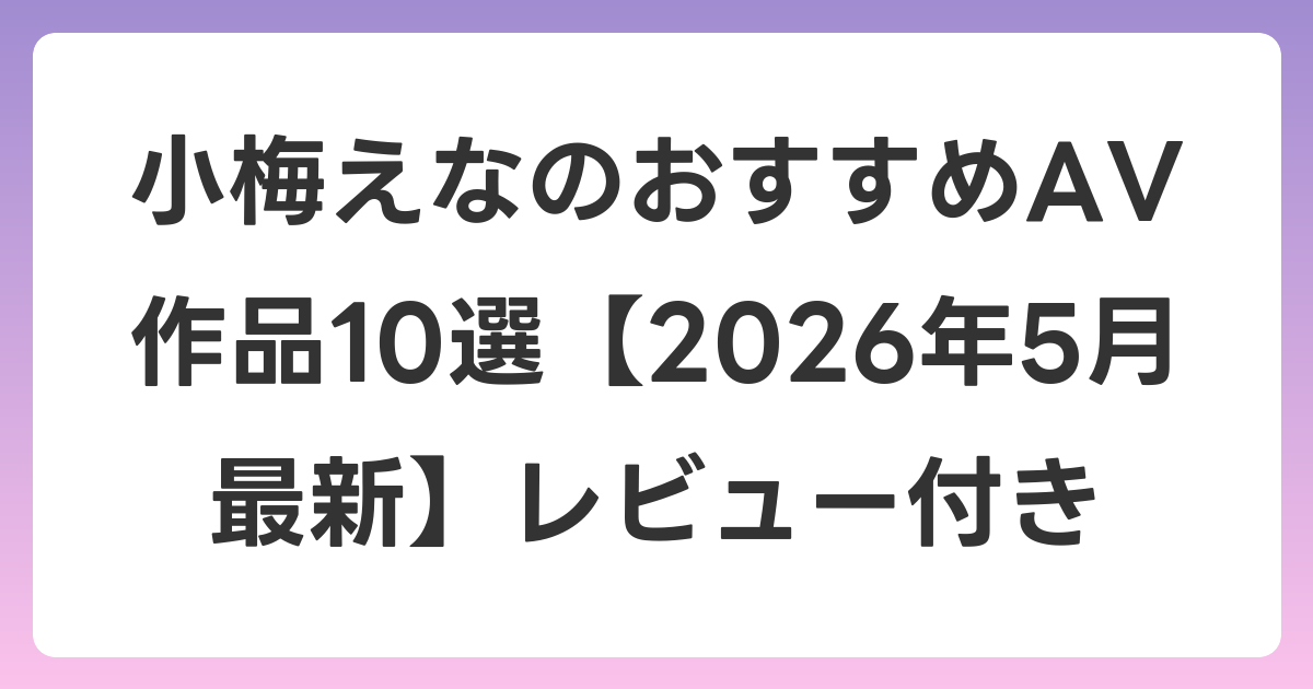 小梅えなのおすすめAV作品10選【2026年5月最新】レビュー付き
