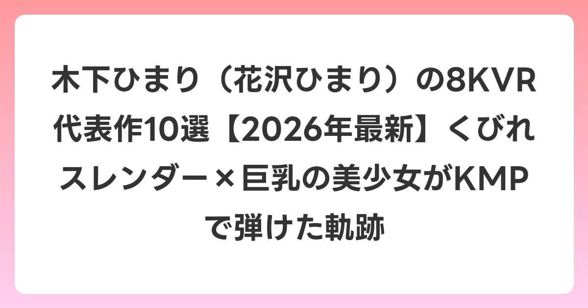 木下ひまり（花沢ひまり）の8KVR代表作10選【2026年6月最新】くびれスレンダー×巨乳の美少女がKMPで弾けた軌跡