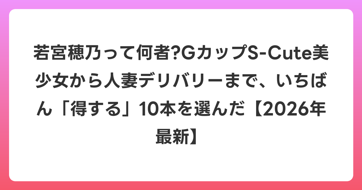若宮穂乃って何者?GカップS-Cute美少女から人妻デリバリーまで、いちばん「得する」10本を選んだ【2026年6月最新】
