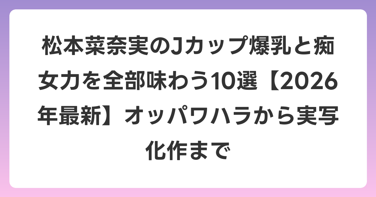 松本菜奈実のJカップ爆乳と痴女力を全部味わう10選【2026年6月最新】オッパワハラから実写化作まで