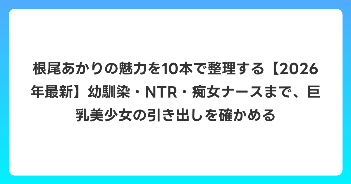 根尾あかりの魅力を10本で整理する【2026年6月最新】幼馴染・NTR・痴女ナースまで、巨乳美少女の引き出しを確かめる