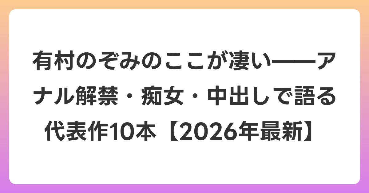 有村のぞみのここが凄い——アナル解禁・痴女・中出しで語る代表作10本【2026年6月最新】