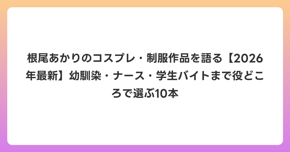 根尾あかりのコスプレ・制服作品を語る【2026年6月最新】幼馴染・ナース・学生バイトまで役どころで選ぶ10本