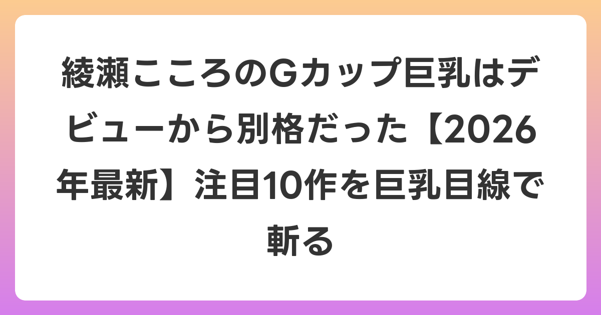 綾瀬こころのGカップ巨乳はデビューから別格だった【2026年7月最新】注目10作を巨乳目線で斬る