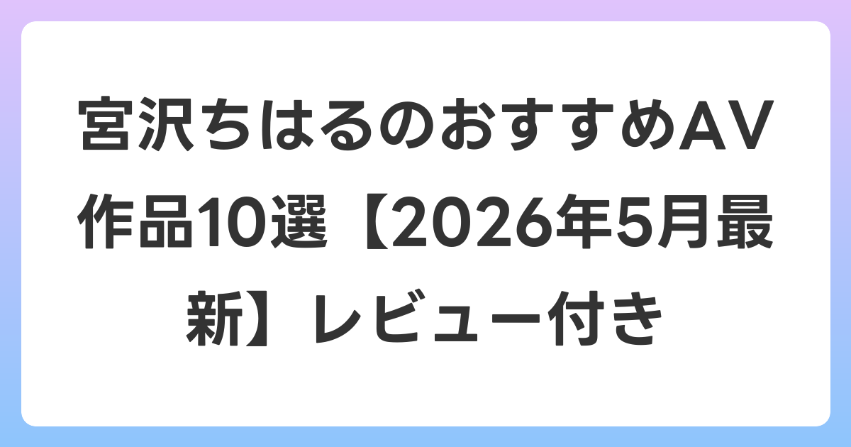 宮沢ちはるのおすすめAV作品10選【2026年6月最新】レビュー付き