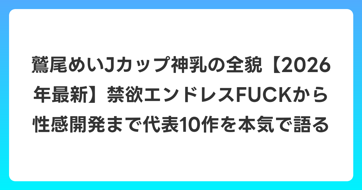 鷲尾めいJカップ神乳の全貌【2026年7月最新】禁欲エンドレスFUCKから性感開発まで代表10作を本気で語る