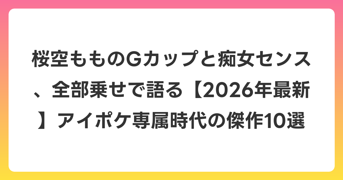 桜空もものGカップと痴女センス、全部乗せで語る【2026年6月最新】アイポケ専属時代の傑作10選